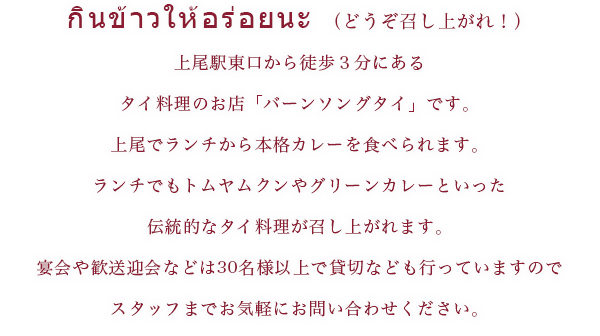 どうぞ召し上がれ！ 上尾駅東口から徒歩3分にあるタイ料理のお店「バーンソングタイ」です。上尾でランチから本格カレーを食べられます。ランチでもトムヤンクンやグリーンカレーといった伝統的なタイ料理を召し上がれます。宴会や歓迎会などは30名以上で貸切なども行っていますのでスタッフまでお気軽にお問い合わせください。